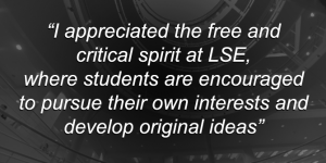 "I appreciate the free and critical spirit at LSE, where students are encouraged to pursue their own interests and develop original ideas"